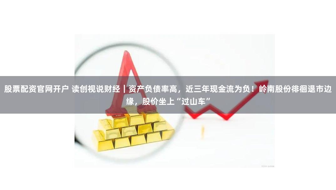 股票配资官网开户 读创视说财经｜资产负债率高，近三年现金流为负！岭南股份徘徊退市边缘，股价坐上“过山车”