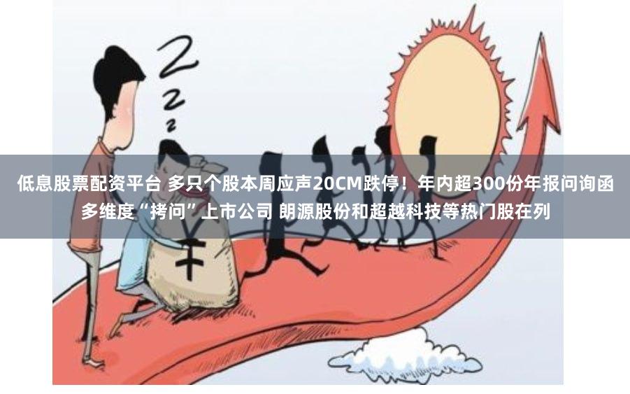 低息股票配资平台 多只个股本周应声20CM跌停！年内超300份年报问询函多维度“拷问”上市公司 朗源股份和超越科技等热门股在列