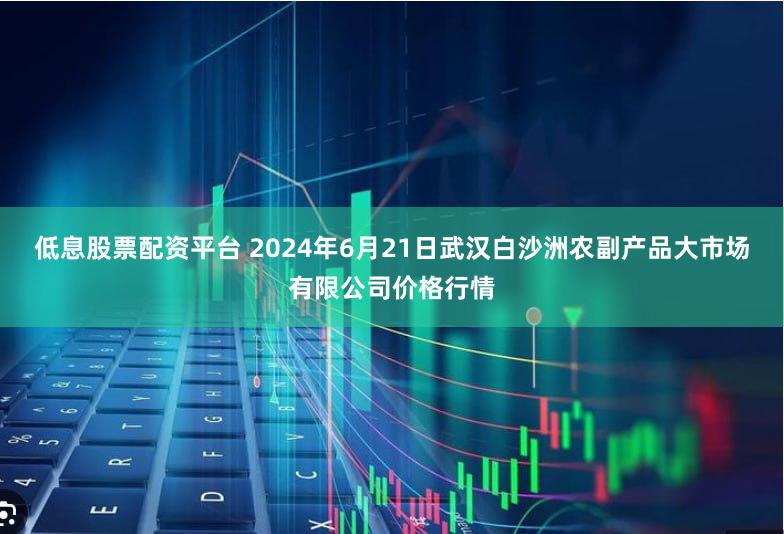 低息股票配资平台 2024年6月21日武汉白沙洲农副产品大市场有限公司价格行情