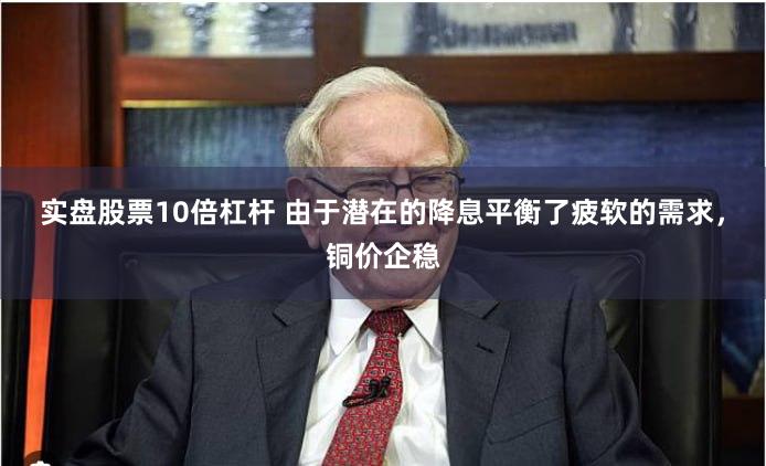 实盘股票10倍杠杆 由于潜在的降息平衡了疲软的需求，铜价企稳