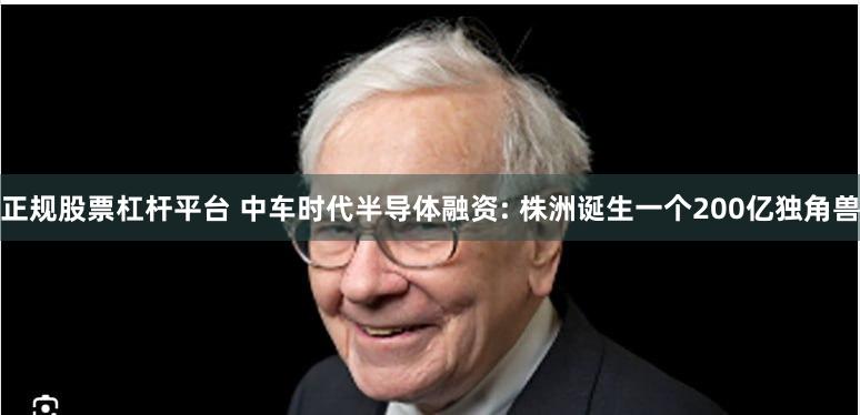 正规股票杠杆平台 中车时代半导体融资: 株洲诞生一个200亿独角兽