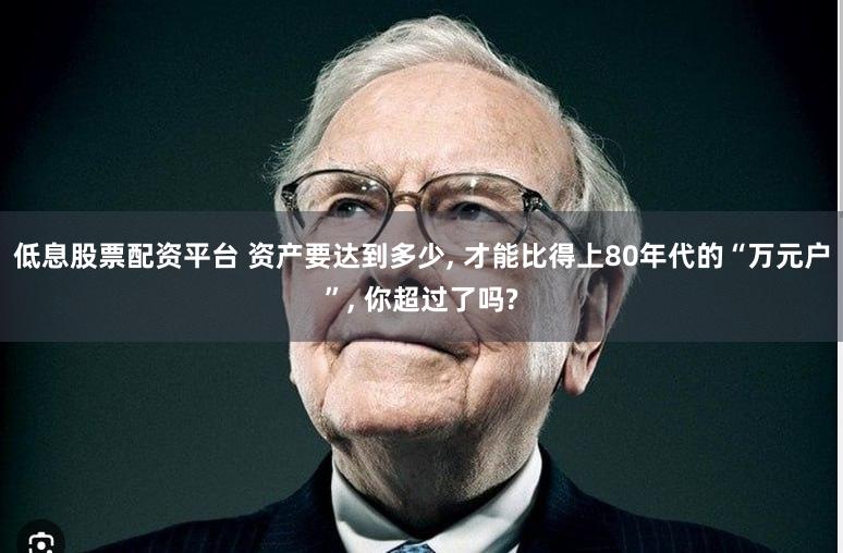 低息股票配资平台 资产要达到多少, 才能比得上80年代的“万元户”, 你超过了吗?