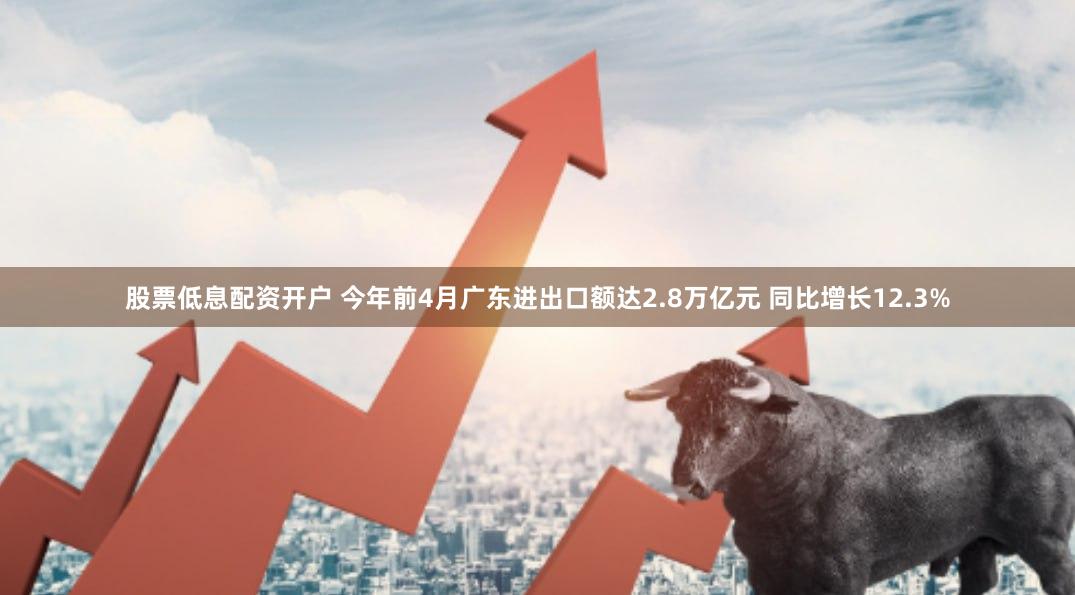 股票低息配资开户 今年前4月广东进出口额达2.8万亿元 同比增长12.3%