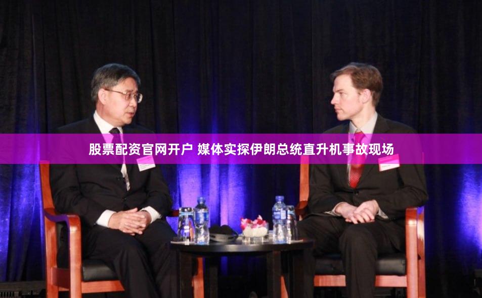 股票配资官网开户 媒体实探伊朗总统直升机事故现场
