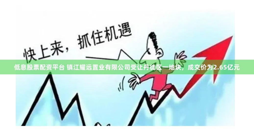 低息股票配资平台 镇江耀远置业有限公司受让丹徒区一地块，成交价为2.65亿元