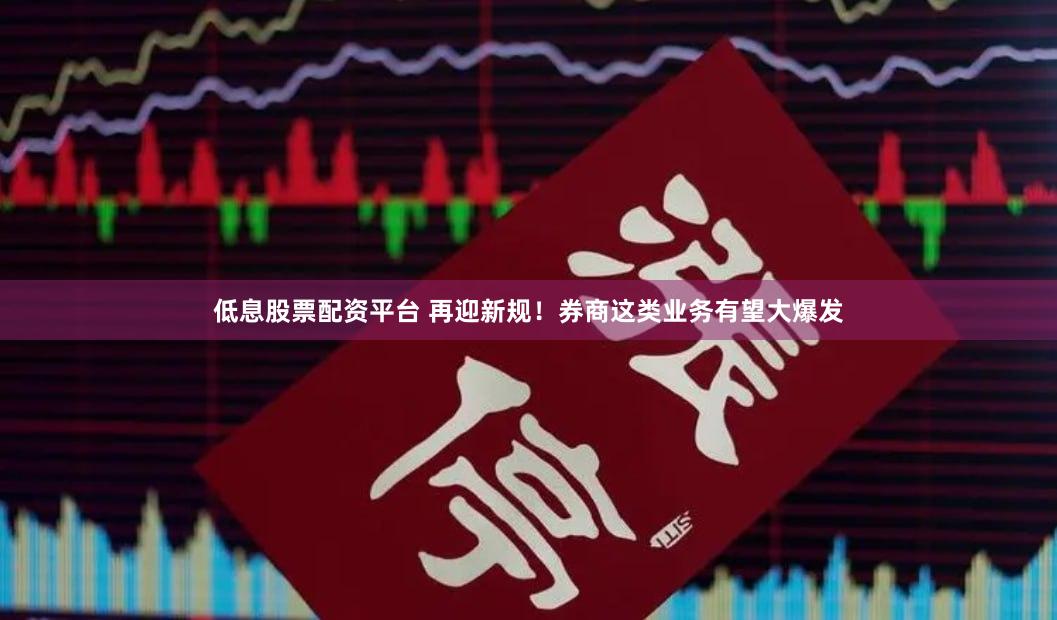 低息股票配资平台 再迎新规！券商这类业务有望大爆发