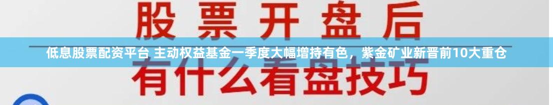 低息股票配资平台 主动权益基金一季度大幅增持有色，紫金矿业新晋前10大重仓