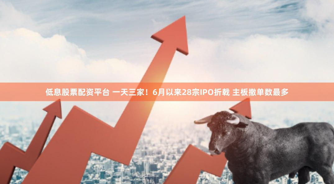 低息股票配资平台 一天三家！6月以来28宗IPO折戟 主板撤单数最多