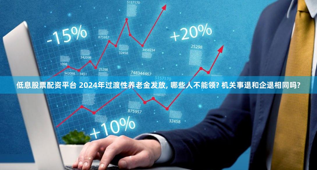 低息股票配资平台 2024年过渡性养老金发放, 哪些人不能领? 机关事退和企退相同吗?