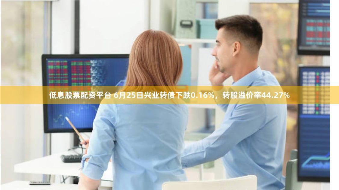 低息股票配资平台 6月25日兴业转债下跌0.16%，转股溢价率44.27%