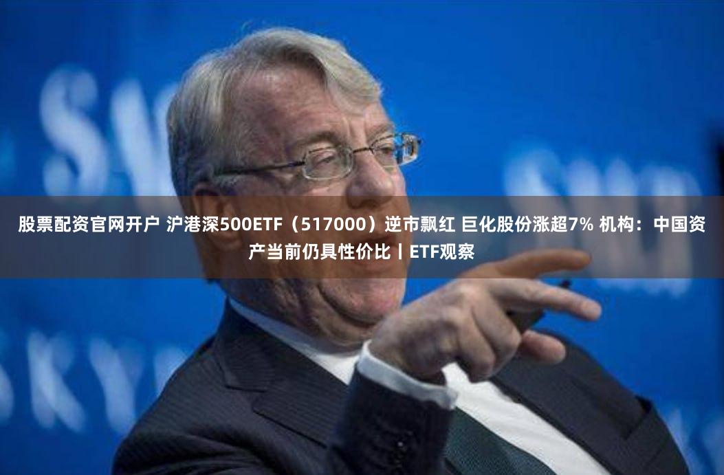 股票配资官网开户 沪港深500ETF（517000）逆市飘红 巨化股份涨超7% 机构：中国资产当前仍具性价比丨ETF观察
