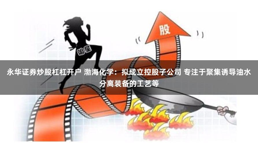 永华证券炒股杠杠开户 渤海化学：拟成立控股子公司 专注于聚集诱导油水分离装备的工艺等