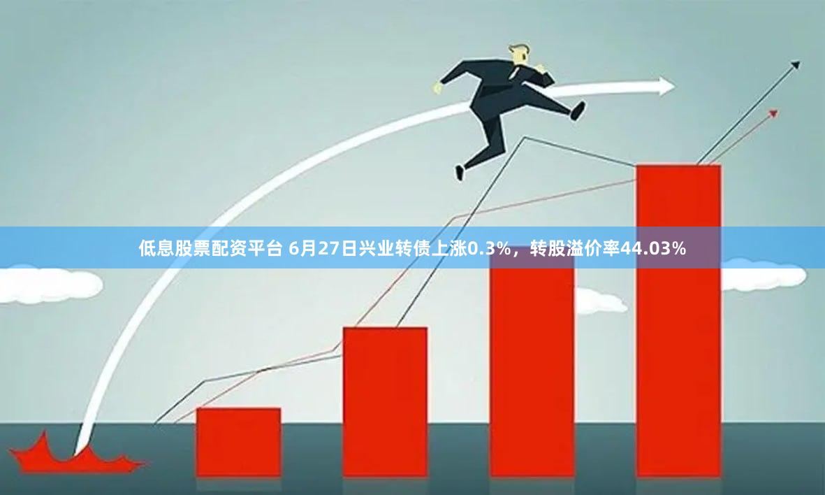 低息股票配资平台 6月27日兴业转债上涨0.3%，转股溢价率44.03%