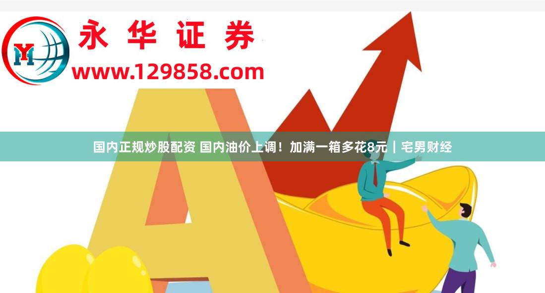 国内正规炒股配资 国内油价上调！加满一箱多花8元｜宅男财经