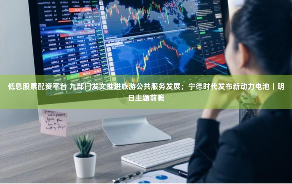 低息股票配资平台 九部门发文推进旅游公共服务发展；宁德时代发布新动力电池丨明日主题前瞻