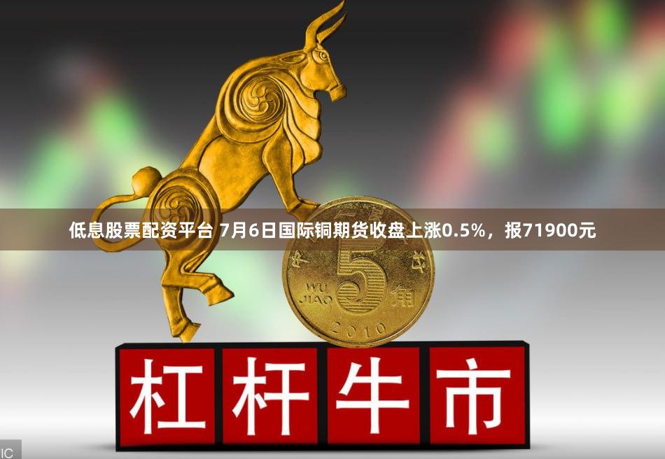 低息股票配资平台 7月6日国际铜期货收盘上涨0.5%，报71900元