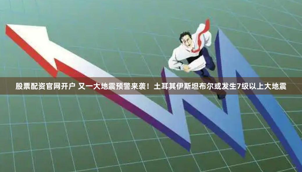 股票配资官网开户 又一大地震预警来袭！土耳其伊斯坦布尔或发生7级以上大地震