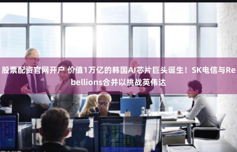 股票配资官网开户 价值1万亿的韩国AI芯片巨头诞生！SK电信与Rebellions合并以挑战英伟达