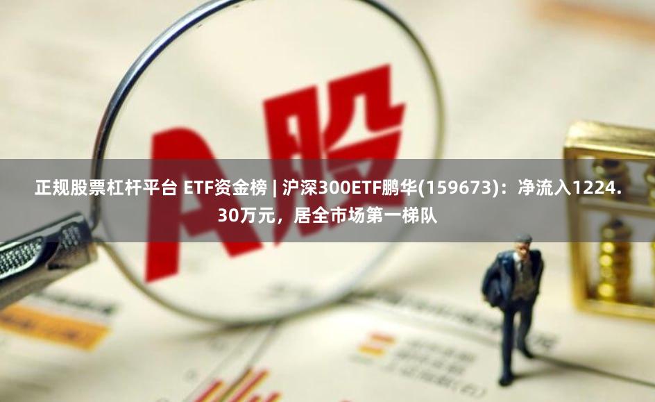 正规股票杠杆平台 ETF资金榜 | 沪深300ETF鹏华(159673)：净流入1224.30万元，居全市场第一梯队