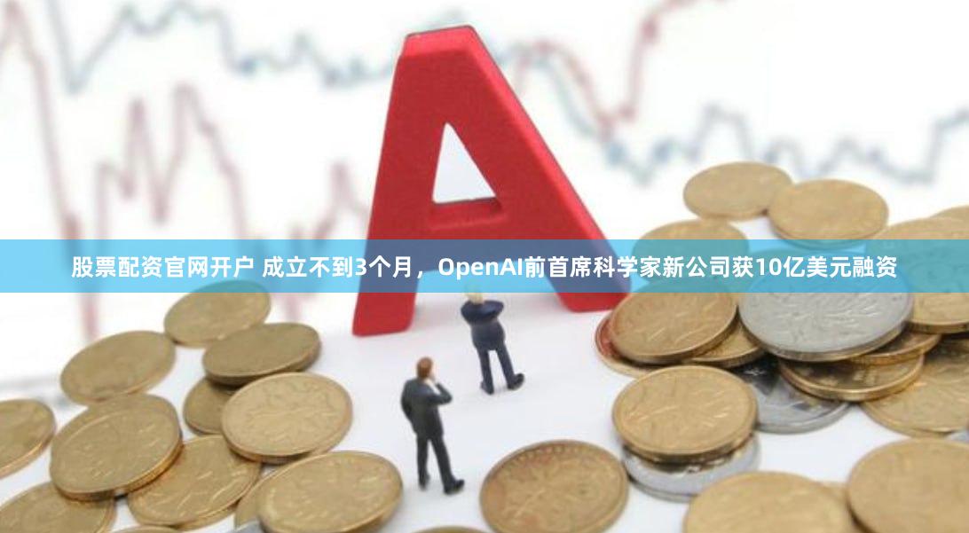 股票配资官网开户 成立不到3个月，OpenAI前首席科学家新公司获10亿美元融资