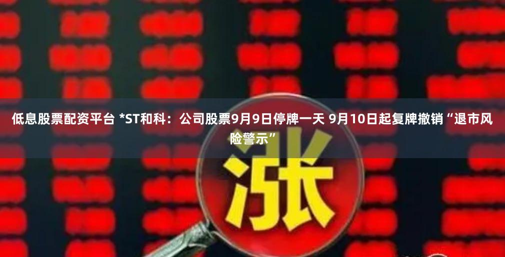 低息股票配资平台 *ST和科：公司股票9月9日停牌一天 9月10日起复牌撤销“退市风险警示”