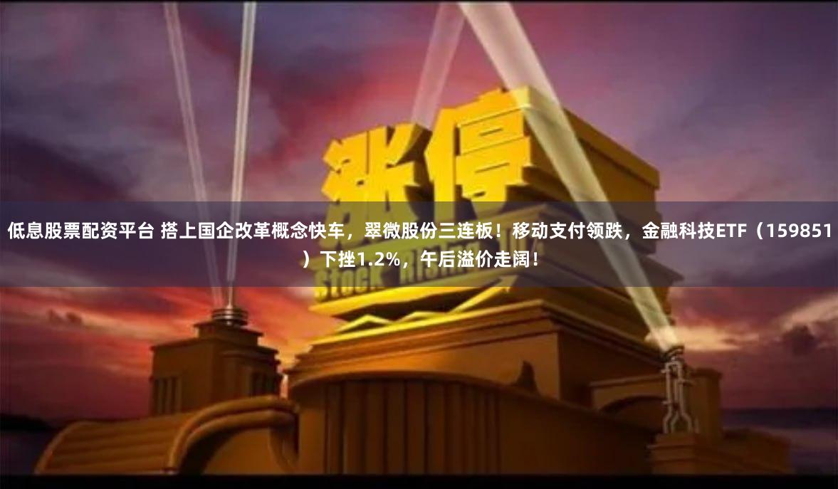 低息股票配资平台 搭上国企改革概念快车，翠微股份三连板！移动支付领跌，金融科技ETF（159851）下挫1.2%，午后溢价走阔！