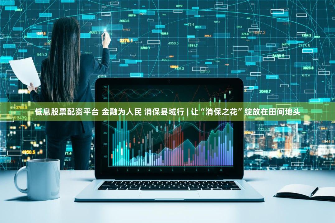 低息股票配资平台 金融为人民 消保县域行 | 让“消保之花”绽放在田间地头