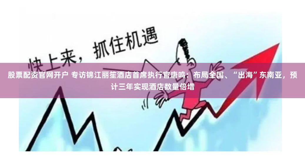 股票配资官网开户 专访锦江丽笙酒店首席执行官唐鸣：布局全国、“出海”东南亚，预计三年实现酒店数量倍增