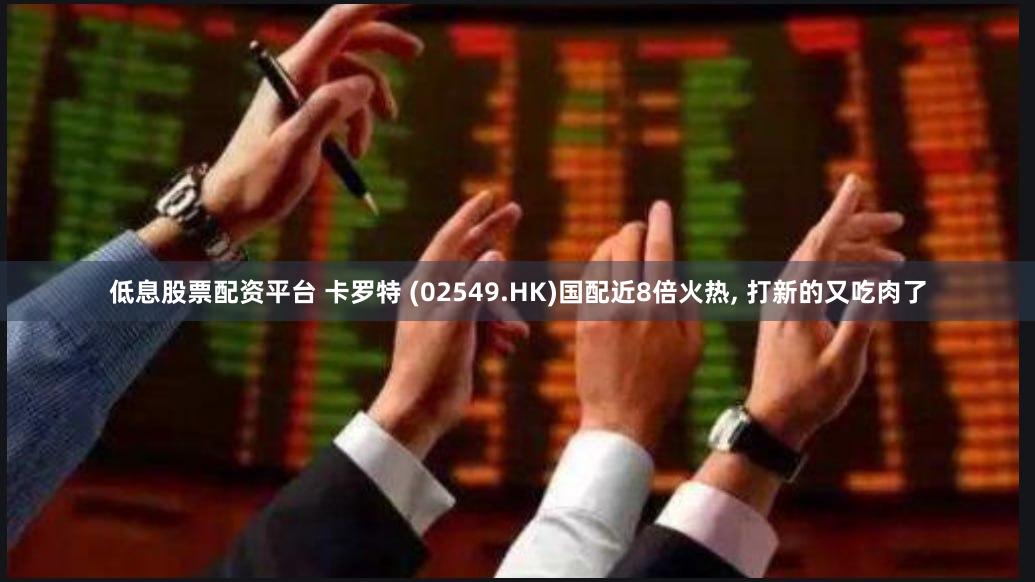 低息股票配资平台 卡罗特 (02549.HK)国配近8倍火热, 打新的又吃肉了