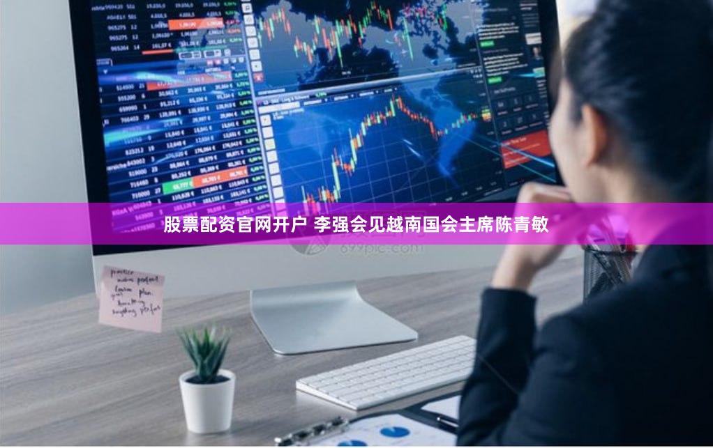 股票配资官网开户 李强会见越南国会主席陈青敏