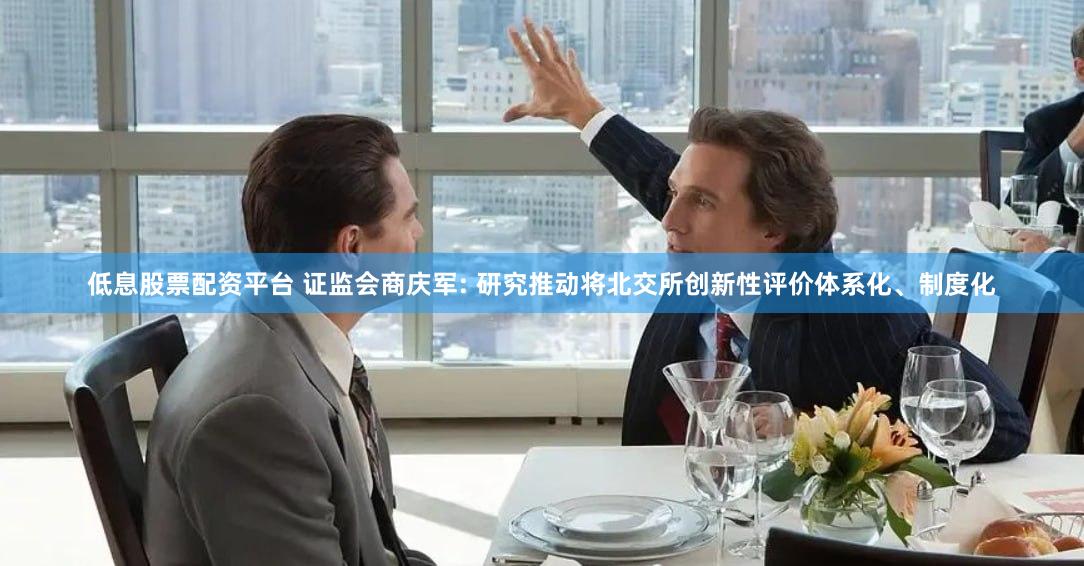 低息股票配资平台 证监会商庆军: 研究推动将北交所创新性评价体系化、制度化