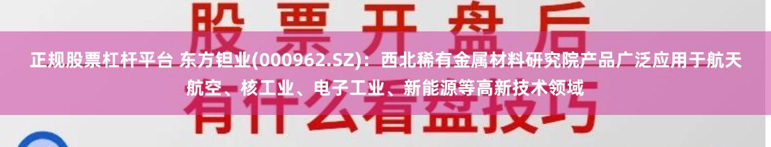 正规股票杠杆平台 东方钽业(000962.SZ)：西北稀有金属材料研究院产品广泛应用于航天航空、核工业、电子工业、新能源等高新技术领域