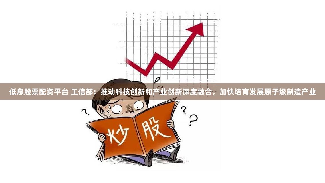 低息股票配资平台 工信部：推动科技创新和产业创新深度融合，加快培育发展原子级制造产业