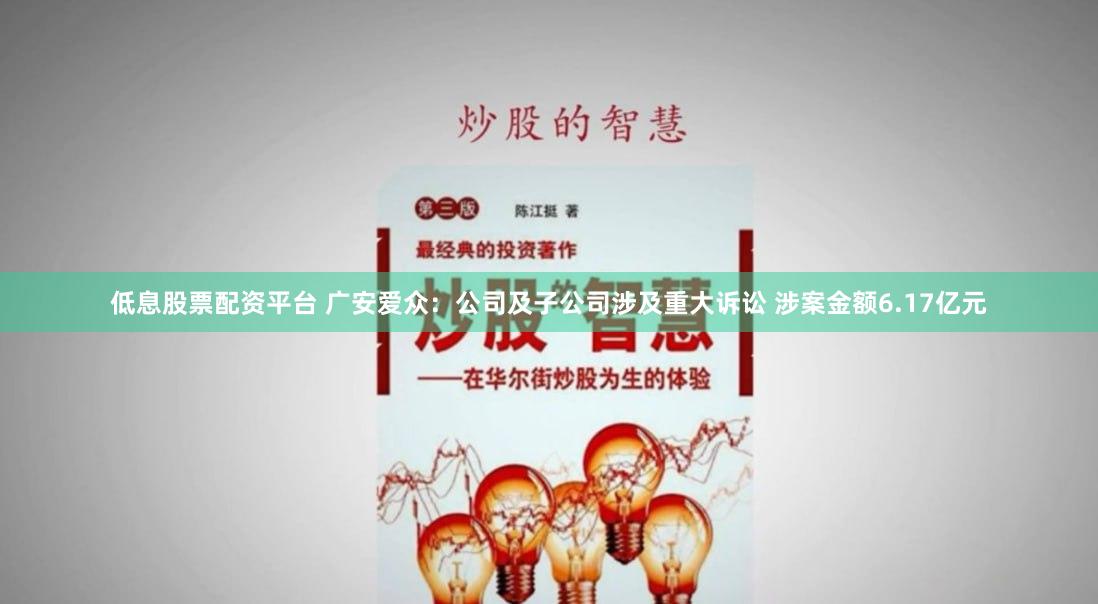 低息股票配资平台 广安爱众：公司及子公司涉及重大诉讼 涉案金额6.17亿元