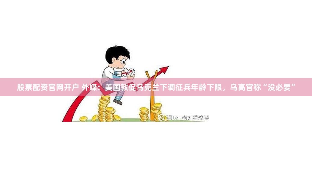 股票配资官网开户 外媒：美国敦促乌克兰下调征兵年龄下限，乌高官称“没必要”
