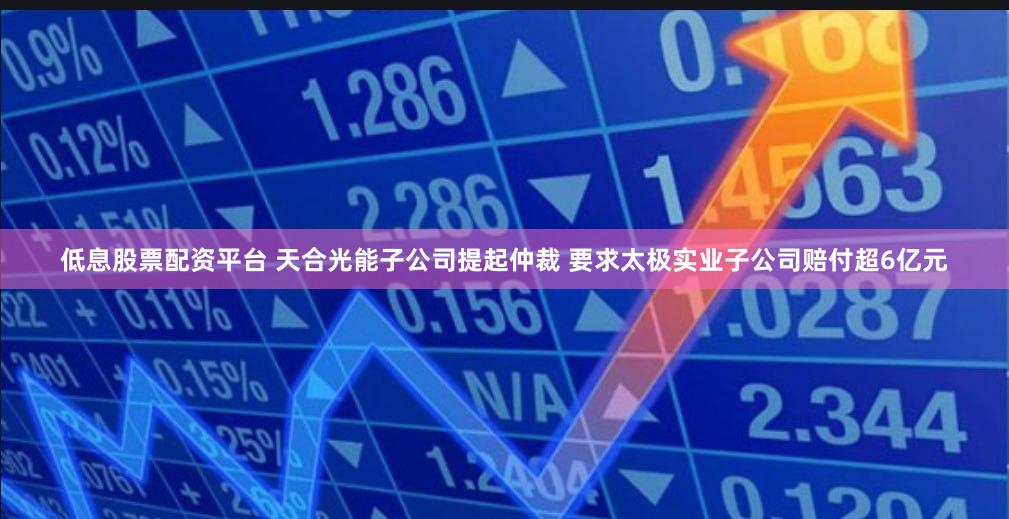 低息股票配资平台 天合光能子公司提起仲裁 要求太极实业子公司赔付超6亿元