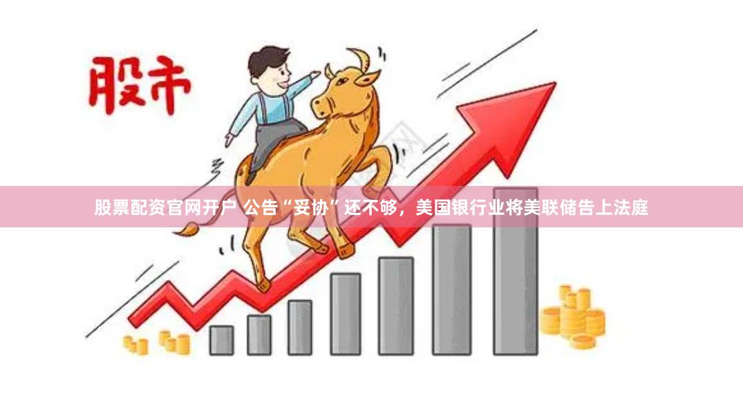 股票配资官网开户 公告“妥协”还不够，美国银行业将美联储告上法庭