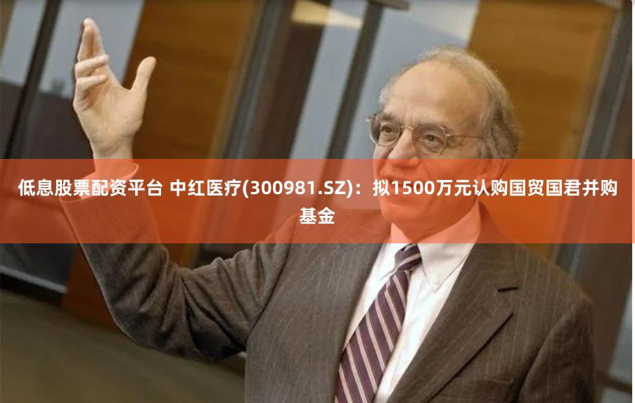 低息股票配资平台 中红医疗(300981.SZ)：拟1500万元认购国贸国君并购基金
