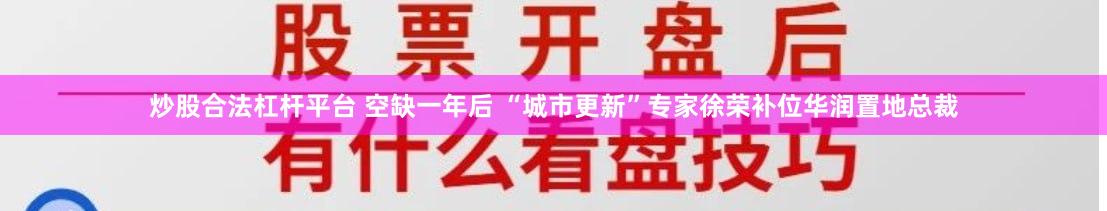 炒股合法杠杆平台 空缺一年后 “城市更新”专家徐荣补位华润置地总裁