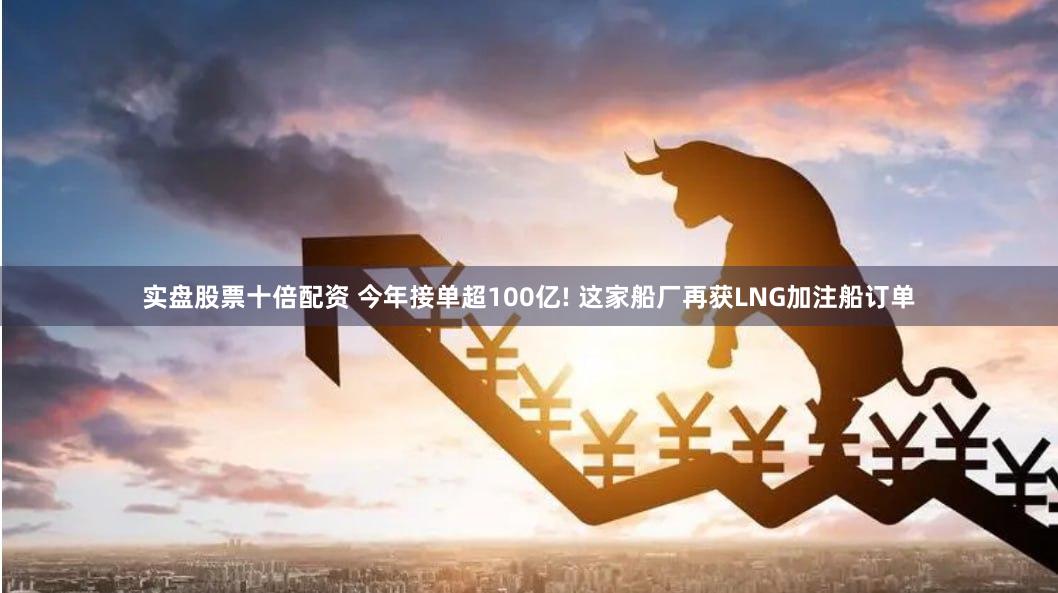 实盘股票十倍配资 今年接单超100亿! 这家船厂再获LNG加注船订单