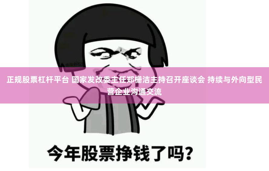 正规股票杠杆平台 国家发改委主任郑栅洁主持召开座谈会 持续与外向型民营企业沟通交流