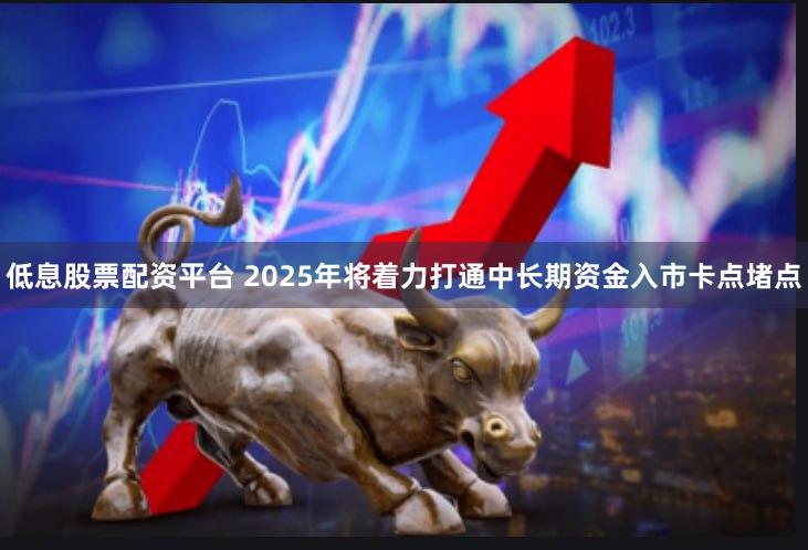 低息股票配资平台 2025年将着力打通中长期资金入市卡点堵点