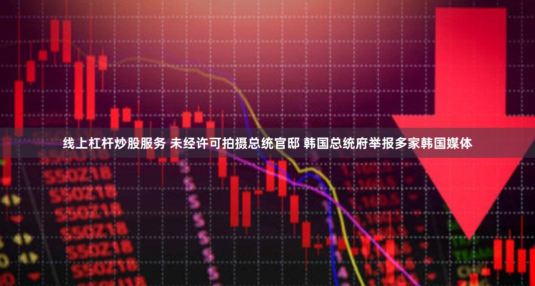线上杠杆炒股服务 未经许可拍摄总统官邸 韩国总统府举报多家韩国媒体