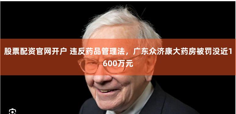 股票配资官网开户 违反药品管理法，广东众济康大药房被罚没近1600万元