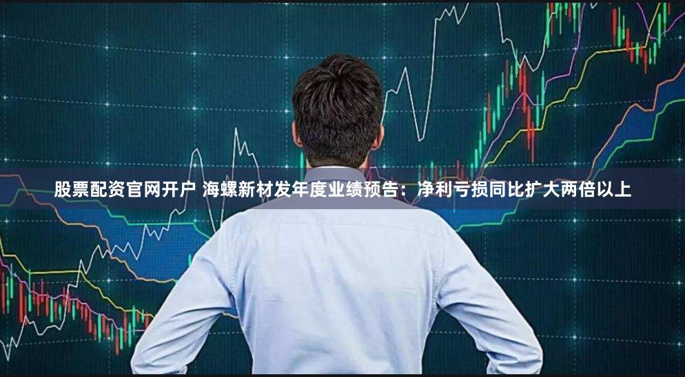 股票配资官网开户 海螺新材发年度业绩预告：净利亏损同比扩大两倍以上