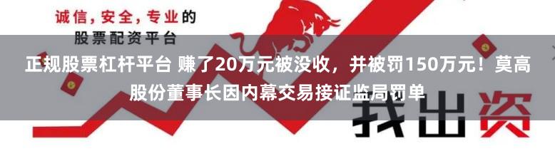 正规股票杠杆平台 赚了20万元被没收，并被罚150万元！莫高股份董事长因内幕交易接证监局罚单